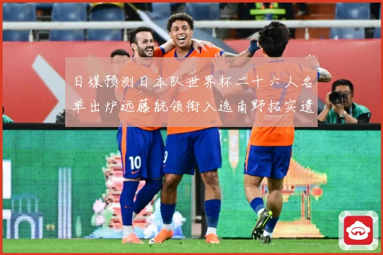 日媒预测日本队世界杯二十六人名单出炉远藤航领衔入选南野拓实遗数据研判-深度解析