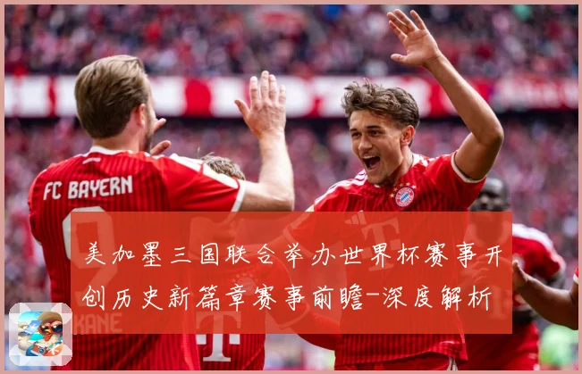 美加墨三国联合举办世界杯赛事开创历史新篇章赛事前瞻-深度解析