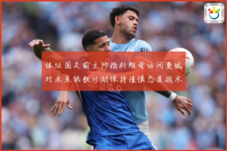 体坛国足前主帅扬科维奇访问曼城对未来执教计划保持谨慎态度战术观察-深度解析